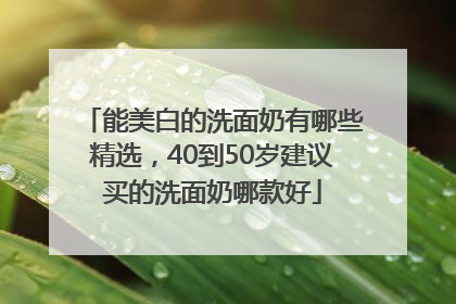 能美白的洗面奶有哪些精选，40到50岁建议买的洗面奶哪款好