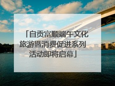 自贡富顺端午文化旅游暨消费促进系列活动即将启幕