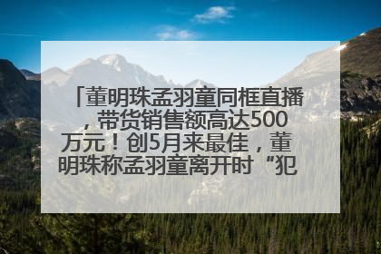 董明珠孟羽童同框直播，带货销售额高达500万元！创5月来最佳，董明珠称孟羽童离开时“犯了很大的错”