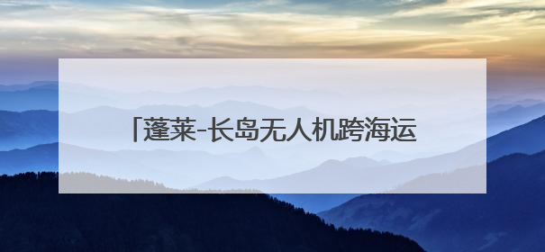 蓬莱-长岛无人机跨海运输场景首航验证试飞成功
