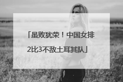 虽败犹荣！中国女排2比3不敌土耳其队
