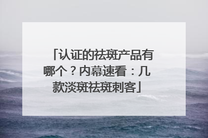 认证的祛斑产品有哪个？内幕速看：几款淡斑祛斑刺客