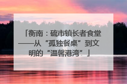 衡南：硫市镇长者食堂——从“孤独餐桌”到文明的“温馨港湾”