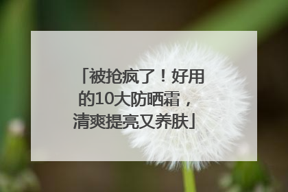 被抢疯了！好用的10大防晒霜，清爽提亮又养肤