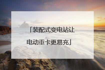 装配式变电站让电动重卡更易充