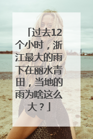 过去12个小时，浙江最大的雨下在丽水青田，当地的雨为啥这么大？