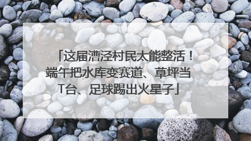 这届漕泾村民太能整活！端午把水库变赛道、草坪当T台、足球踢出火星子