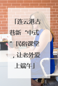 连云港古巷新“中式”民俗课堂,让老外爱上端午