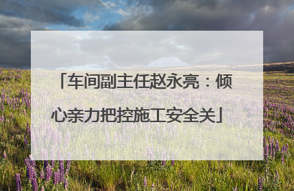 车间副主任赵永亮：倾心亲力把控施工安全关