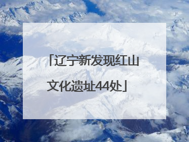 辽宁新发现红山文化遗址44处