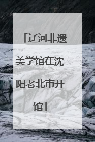 辽河非遗美学馆在沈阳老北市开馆
