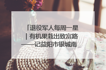 退役军人每周一星｜有机果栽出致富路——记益阳市银城南湖蔬果农民专业合作社总经理晏桂明