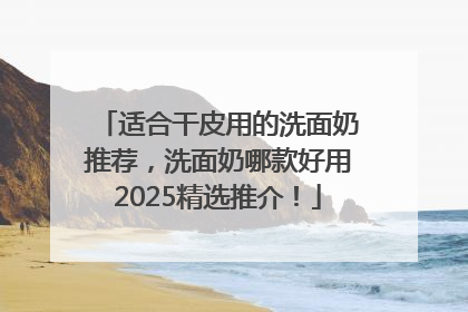 适合干皮用的洗面奶推荐，洗面奶哪款好用2025精选推介！