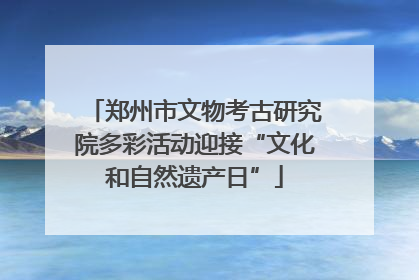 郑州市文物考古研究院多彩活动迎接“文化和自然遗产日”