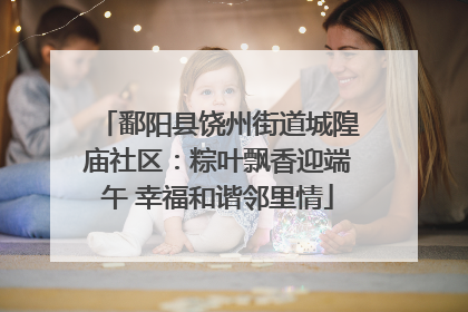 鄱阳县饶州街道城隍庙社区：粽叶飘香迎端午 幸福和谐邻里情