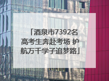 酒泉市7392名高考生奔赴考场 护航万千学子追梦路