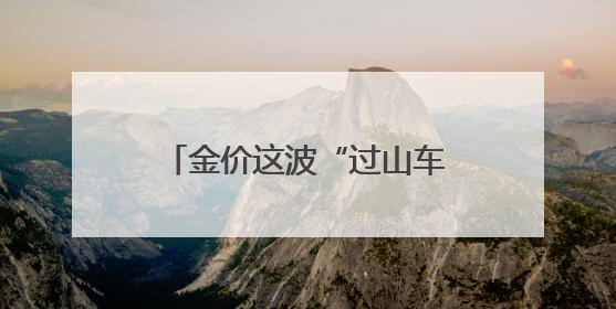 金价这波“过山车”得理性上车 短期需防范投机风险