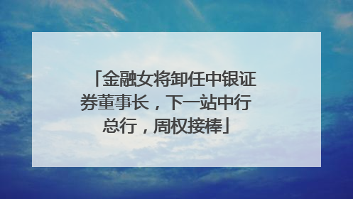 金融女将卸任中银证券董事长，下一站中行总行，周权接棒