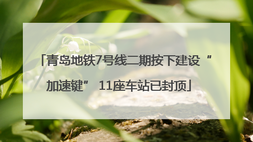 青岛地铁7号线二期按下建设“加速键” 11座车站已封顶