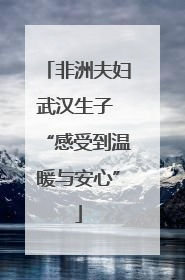 非洲夫妇武汉生子 “感受到温暖与安心”