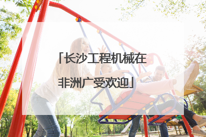 长沙工程机械在非洲广受欢迎