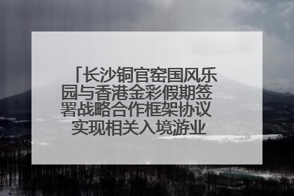 长沙铜官窑国风乐园与香港金彩假期签署战略合作框架协议 实现相关入境游业务增收超亿元
