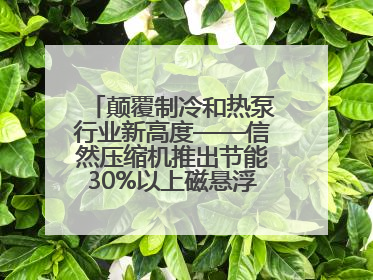 颠覆制冷和热泵行业新高度——信然压缩机推出节能30%以上磁悬浮中央空调和磁悬浮热泵