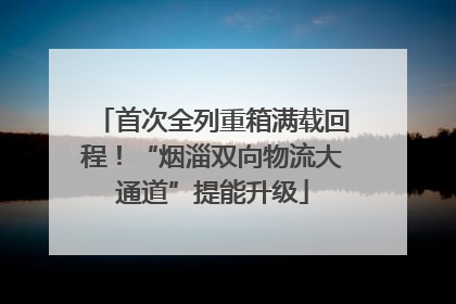 首次全列重箱满载回程！“烟淄双向物流大通道”提能升级