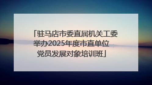 驻马店市委直属机关工委举办2025年度市直单位党员发展对象培训班