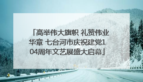 高举伟大旗帜 礼赞伟业华章 七台河市庆祝建党104周年文艺展盛大启幕