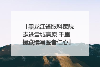 黑龙江省眼科医院走进雪域高原 千里援藏续写医者仁心