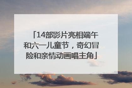 14部影片亮相端午和六一儿童节，奇幻冒险和亲情动画唱主角
