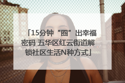 15分钟“圈”出幸福密码 五华区红云街道解锁社区生活N种方式