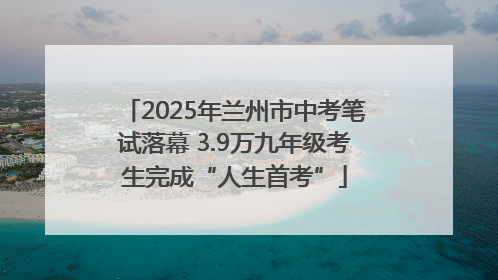 2025年兰州市中考笔试落幕 3.9万九年级考生完成“人生首考”