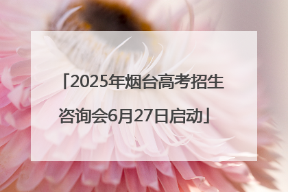 2025年烟台高考招生咨询会6月27日启动