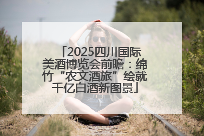 2025四川国际美酒博览会前瞻：绵竹“农文酒旅”绘就千亿白酒新图景