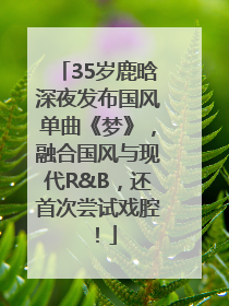 35岁鹿晗深夜发布国风单曲《梦》，融合国风与现代R&B，还首次尝试戏腔！