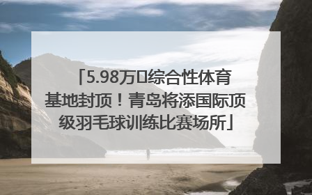 5.98万㎡综合性体育基地封顶！青岛将添国际顶级羽毛球训练比赛场所