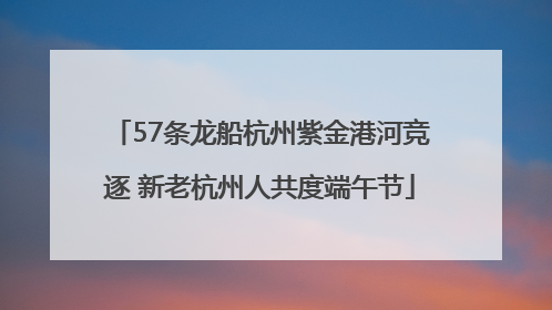 57条龙船杭州紫金港河竞逐 新老杭州人共度端午节